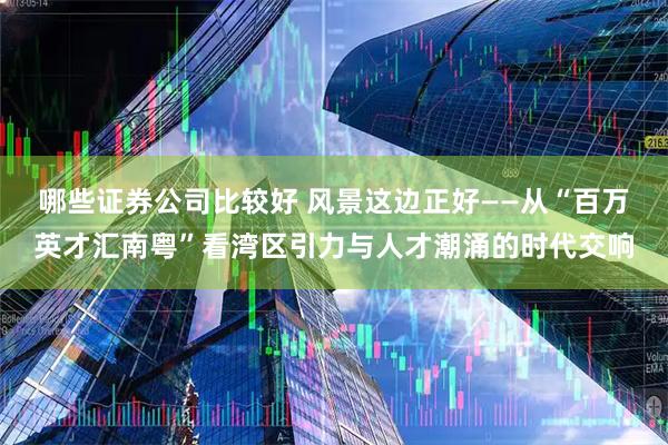 哪些证券公司比较好 风景这边正好——从“百万英才汇南粤”看湾区引力与人才潮涌的时代交响