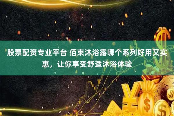 股票配资专业平台 佰束沐浴露哪个系列好用又实惠，让你享受舒适沐浴体验