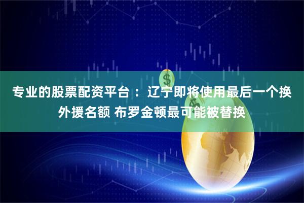 专业的股票配资平台 :辽宁即将使用最后一个换外援名额 布罗金顿最可能被替换
