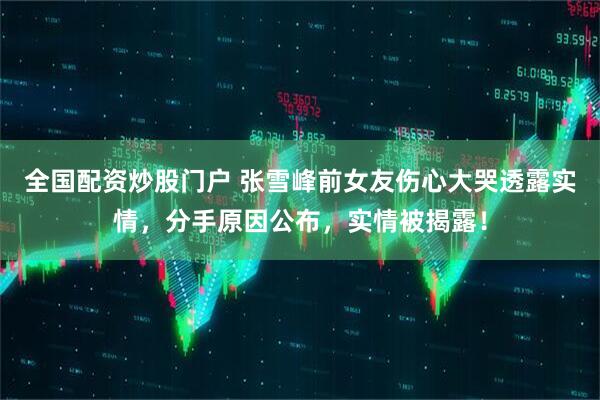 全国配资炒股门户 张雪峰前女友伤心大哭透露实情，分手原因公布，实情被揭露！