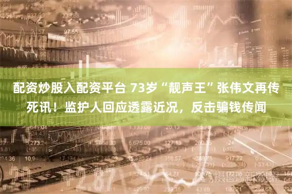 配资炒股入配资平台 73岁“靓声王”张伟文再传死讯！监护人回应透露近况，反击骗钱传闻