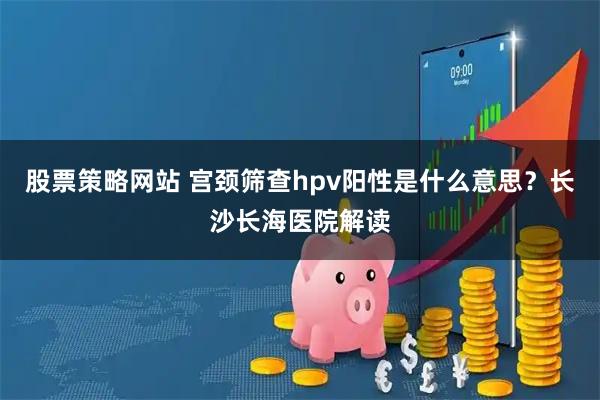 股票策略网站 宫颈筛查hpv阳性是什么意思?长沙长海医院解读