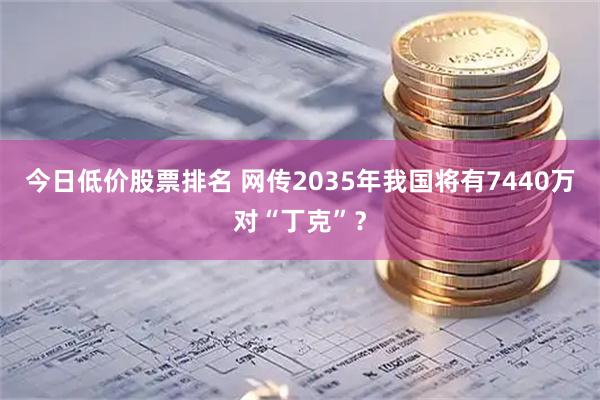 今日低价股票排名 网传2035年我国将有7440万对“丁克”？