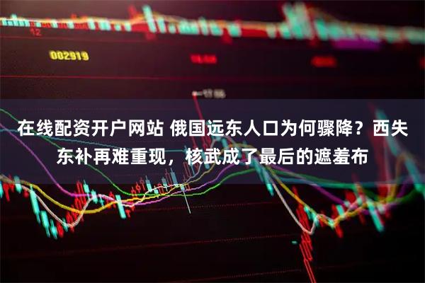 在线配资开户网站 俄国远东人口为何骤降?西失东补再难重现,核武成了最后的遮羞布