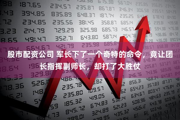 股市配资公司 军长下了一个奇特的命令，竟让团长指挥副师长，却打了大胜仗