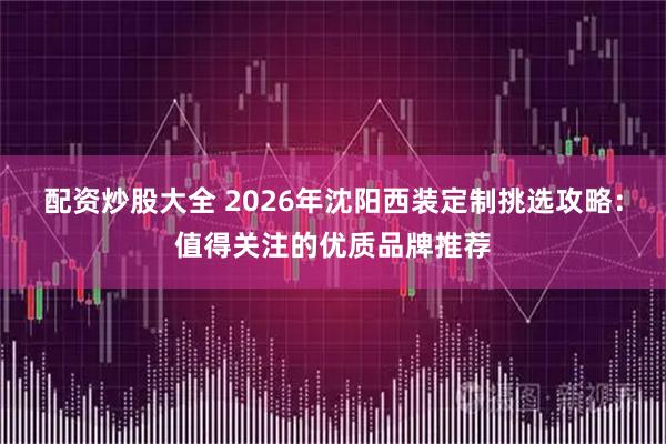 配资炒股大全 2026年沈阳西装定制挑选攻略：值得关注的优质品牌推荐