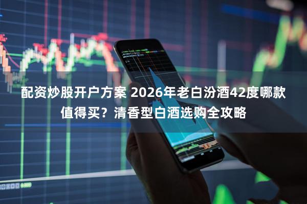 配资炒股开户方案 2026年老白汾酒42度哪款值得买？清香型白酒选购全攻略