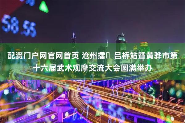 配资门户网官网首页 沧州擂・吕桥站暨黄骅市第十六届武术观摩交流大会圆满举办