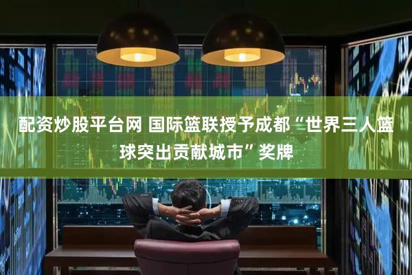 配资炒股平台网 国际篮联授予成都“世界三人篮球突出贡献城市”奖牌