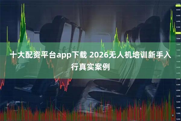 十大配资平台app下载 2026无人机培训新手入行真实案例
