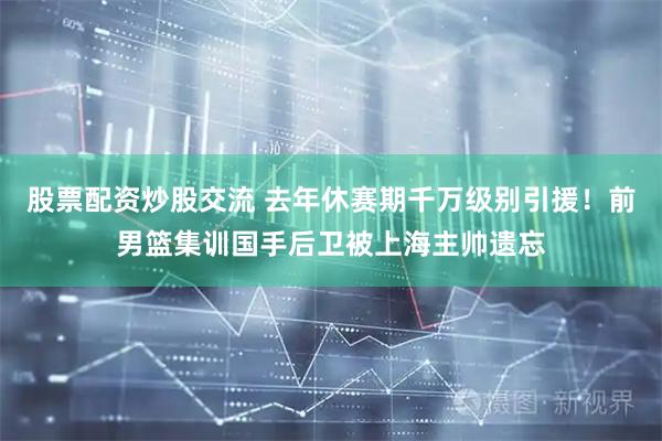 股票配资炒股交流 去年休赛期千万级别引援！前男篮集训国手后卫被上海主帅遗忘