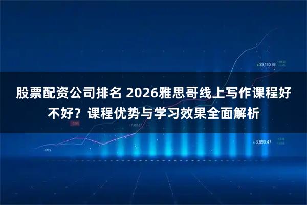 股票配资公司排名 2026雅思哥线上写作课程好不好？课程优势与学习效果全面解析