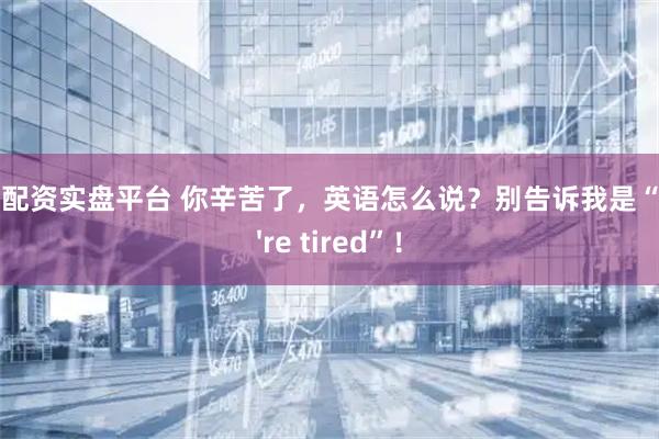 股票配资实盘平台 你辛苦了，英语怎么说？别告诉我是“You're tired”！