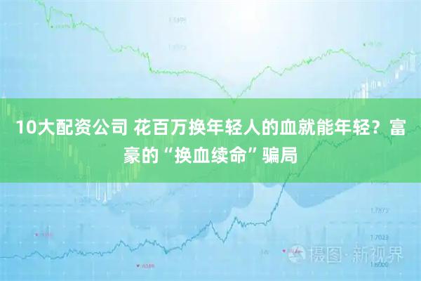 10大配资公司 花百万换年轻人的血就能年轻？富豪的“换血续命”骗局