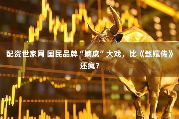 配资世家网 国民品牌“嫡庶”大戏，比《甄嬛传》还疯？