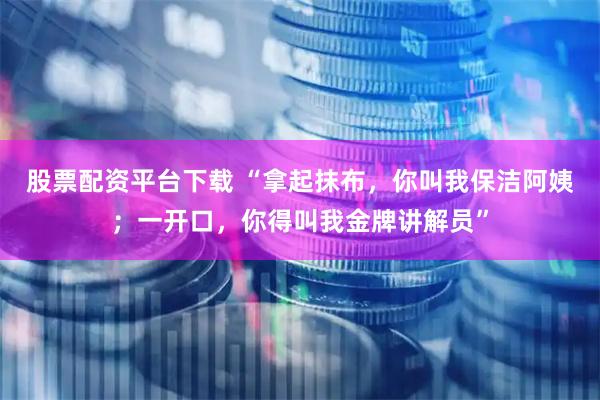 股票配资平台下载 “拿起抹布，你叫我保洁阿姨；一开口，你得叫我金牌讲解员”