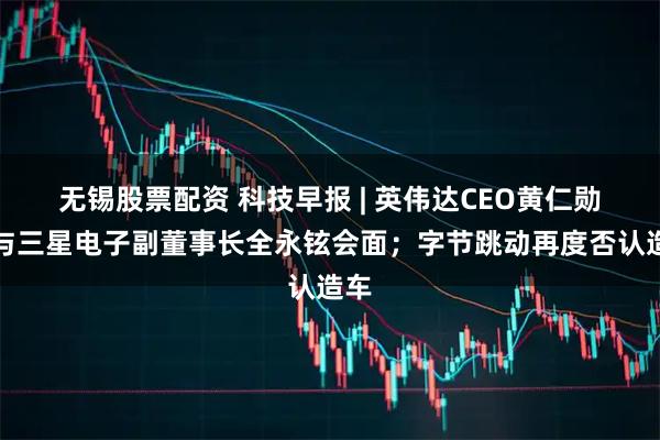 无锡股票配资 科技早报 | 英伟达CEO黄仁勋将与三星电子副董事长全永铉会面；字节跳动再度否认造车