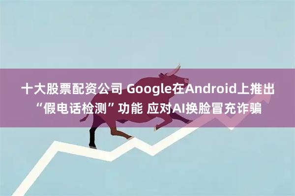 十大股票配资公司 Google在Android上推出“假电话检测”功能 应对AI换脸冒充诈骗