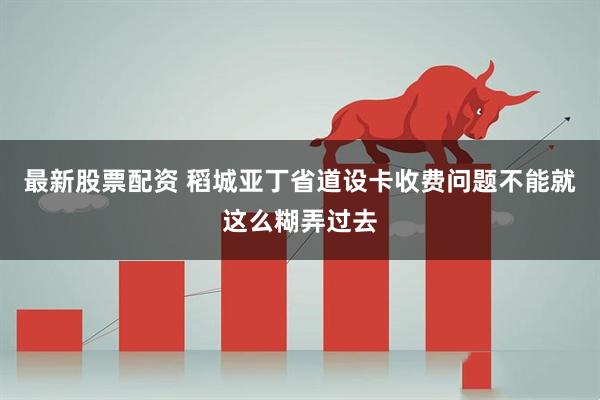 最新股票配资 稻城亚丁省道设卡收费问题不能就这么糊弄过去