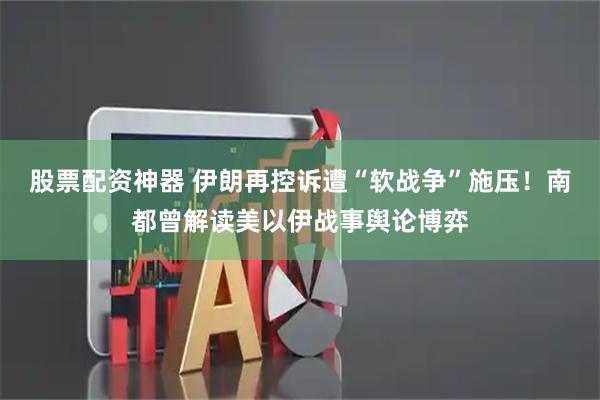 股票配资神器 伊朗再控诉遭“软战争”施压！南都曾解读美以伊战事舆论博弈