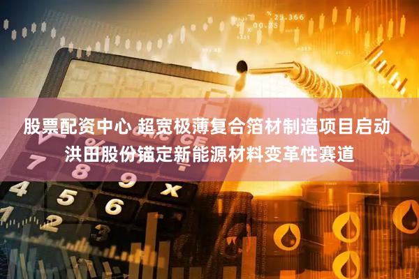 股票配资中心 超宽极薄复合箔材制造项目启动 洪田股份锚定新能源材料变革性赛道