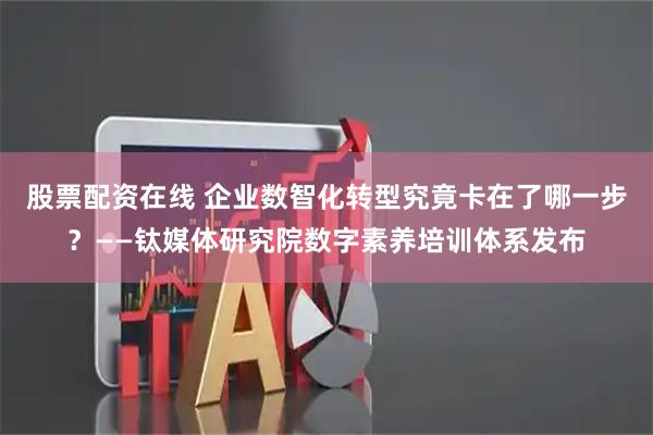 股票配资在线 企业数智化转型究竟卡在了哪一步？——钛媒体研究院数字素养培训体系发布