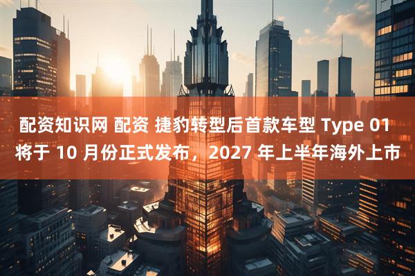 配资知识网 配资 捷豹转型后首款车型 Type 01 将于 10 月份正式发布，2027 年上半年海外上市