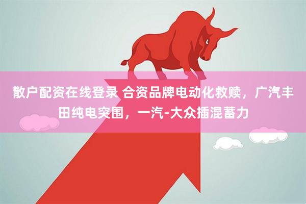 散户配资在线登录 合资品牌电动化救赎，广汽丰田纯电突围，一汽-大众插混蓄力