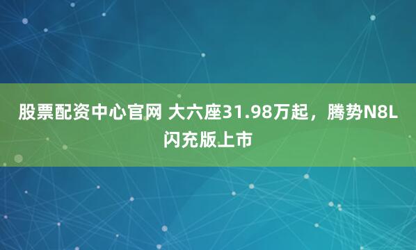 股票配资中心官网 大六座31.98万起，腾势N8L闪充版上市