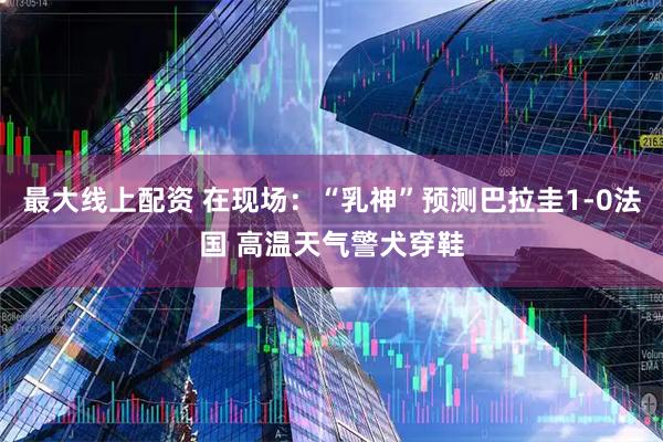最大线上配资 在现场：“乳神”预测巴拉圭1-0法国 高温天气警犬穿鞋