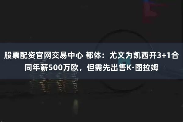 股票配资官网交易中心 都体：尤文为凯西开3+1合同年薪500万欧，但需先出售K·图拉姆