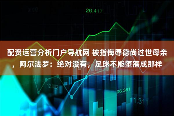 配资运营分析门户导航网 被指侮辱德尚过世母亲，阿尔法罗：绝对没有，足球不能堕落成那样