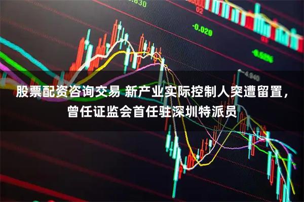 股票配资咨询交易 新产业实际控制人突遭留置，曾任证监会首任驻深圳特派员