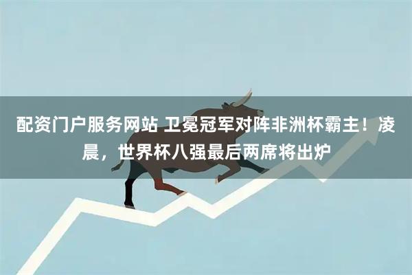 配资门户服务网站 卫冕冠军对阵非洲杯霸主！凌晨，世界杯八强最后两席将出炉
