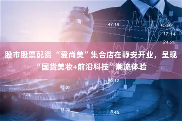 股市股票配资 “爱尚美”集合店在静安开业，呈现“国货美妆+前沿科技”潮流体验