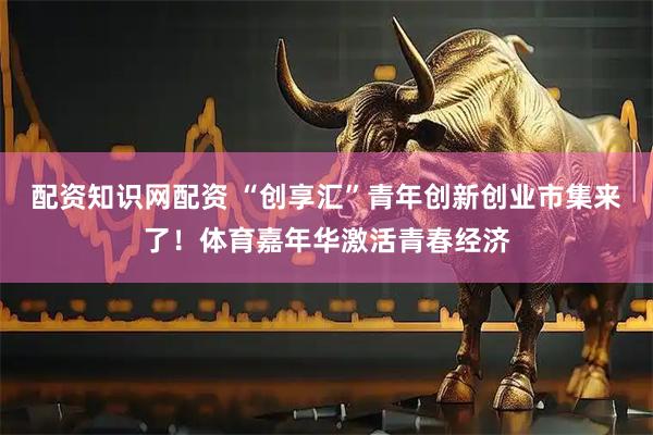 配资知识网配资 “创享汇”青年创新创业市集来了！体育嘉年华激活青春经济