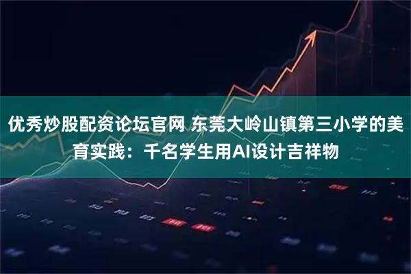 优秀炒股配资论坛官网 东莞大岭山镇第三小学的美育实践：千名学生用AI设计吉祥物