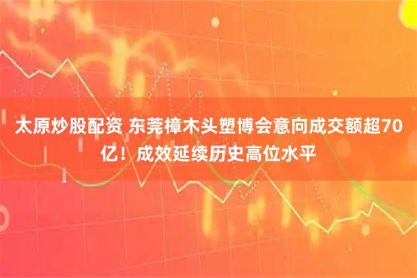 太原炒股配资 东莞樟木头塑博会意向成交额超70亿！成效延续历史高位水平